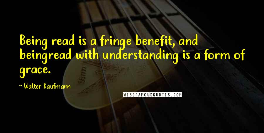 Walter Kaufmann Quotes: Being read is a fringe benefit, and beingread with understanding is a form of grace.