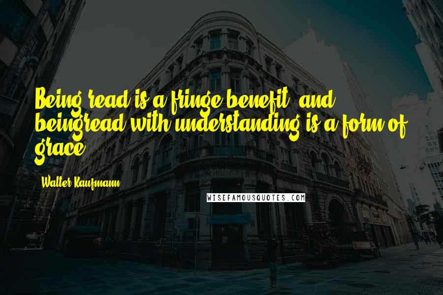 Walter Kaufmann Quotes: Being read is a fringe benefit, and beingread with understanding is a form of grace.