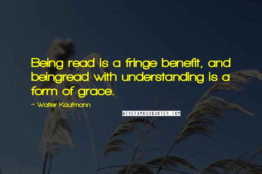 Walter Kaufmann Quotes: Being read is a fringe benefit, and beingread with understanding is a form of grace.