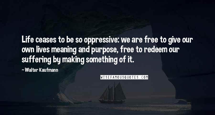 Walter Kaufmann Quotes: Life ceases to be so oppressive: we are free to give our own lives meaning and purpose, free to redeem our suffering by making something of it.