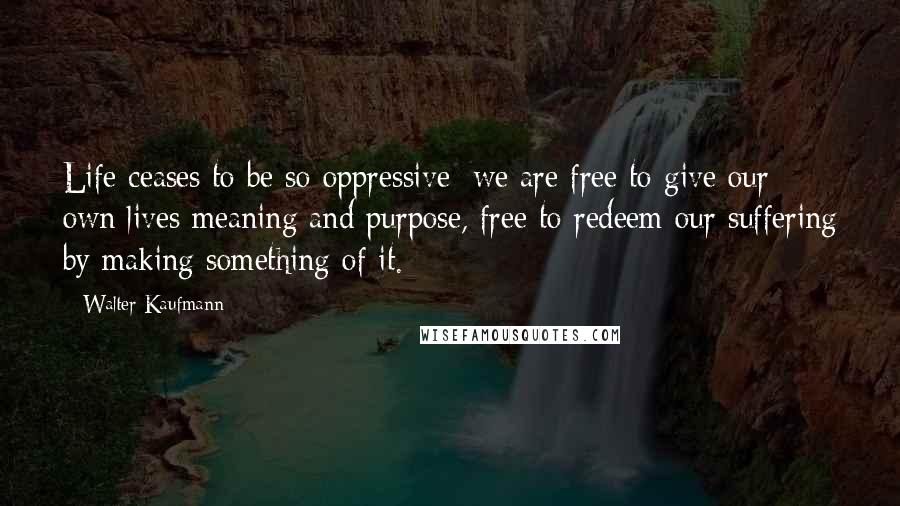 Walter Kaufmann Quotes: Life ceases to be so oppressive: we are free to give our own lives meaning and purpose, free to redeem our suffering by making something of it.