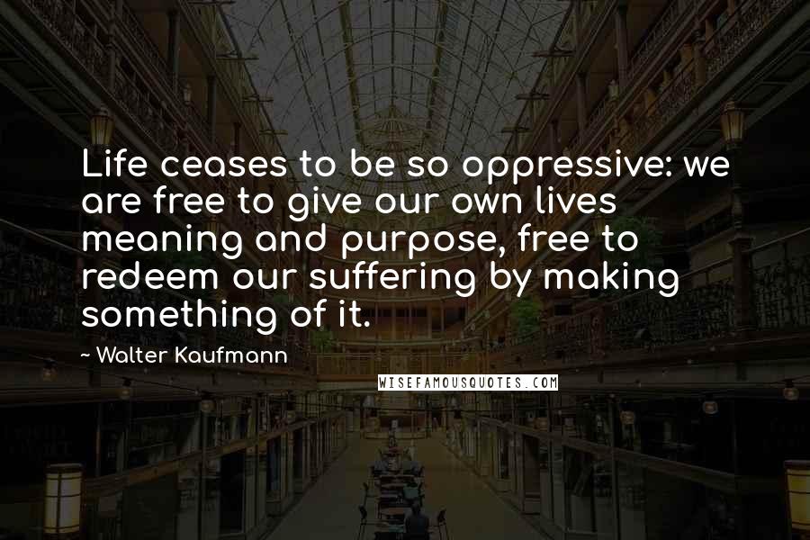 Walter Kaufmann Quotes: Life ceases to be so oppressive: we are free to give our own lives meaning and purpose, free to redeem our suffering by making something of it.