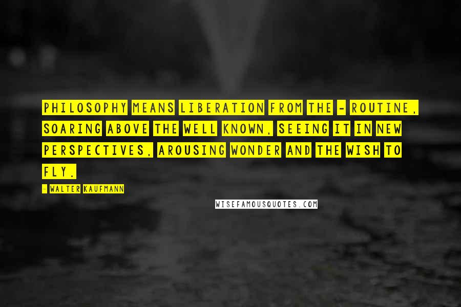 Walter Kaufmann Quotes: Philosophy means liberation from the - routine, soaring above the well known, seeing it in new perspectives, arousing wonder and the wish to fly.