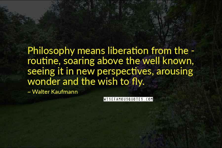 Walter Kaufmann Quotes: Philosophy means liberation from the - routine, soaring above the well known, seeing it in new perspectives, arousing wonder and the wish to fly.