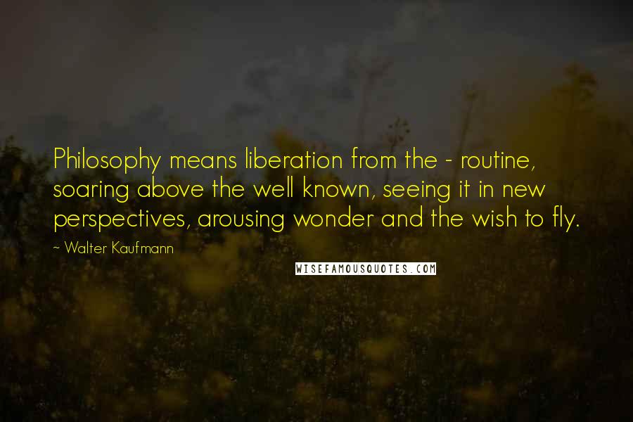 Walter Kaufmann Quotes: Philosophy means liberation from the - routine, soaring above the well known, seeing it in new perspectives, arousing wonder and the wish to fly.