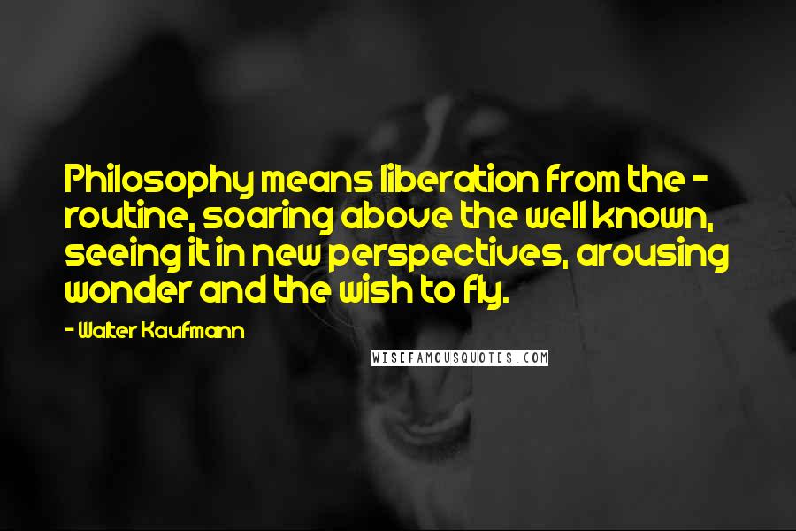 Walter Kaufmann Quotes: Philosophy means liberation from the - routine, soaring above the well known, seeing it in new perspectives, arousing wonder and the wish to fly.