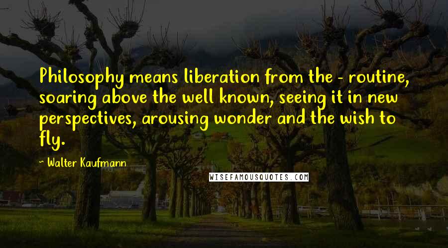 Walter Kaufmann Quotes: Philosophy means liberation from the - routine, soaring above the well known, seeing it in new perspectives, arousing wonder and the wish to fly.