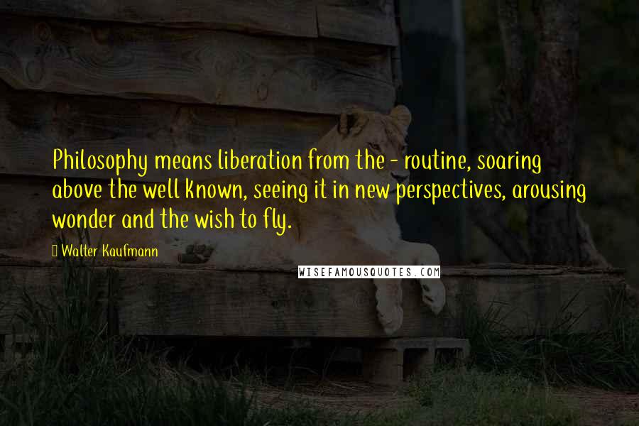 Walter Kaufmann Quotes: Philosophy means liberation from the - routine, soaring above the well known, seeing it in new perspectives, arousing wonder and the wish to fly.