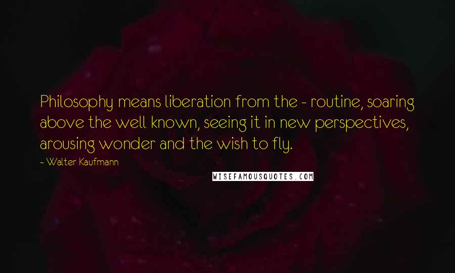 Walter Kaufmann Quotes: Philosophy means liberation from the - routine, soaring above the well known, seeing it in new perspectives, arousing wonder and the wish to fly.