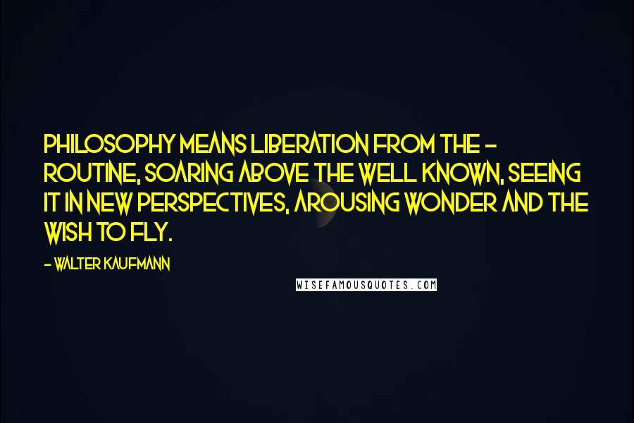 Walter Kaufmann Quotes: Philosophy means liberation from the - routine, soaring above the well known, seeing it in new perspectives, arousing wonder and the wish to fly.