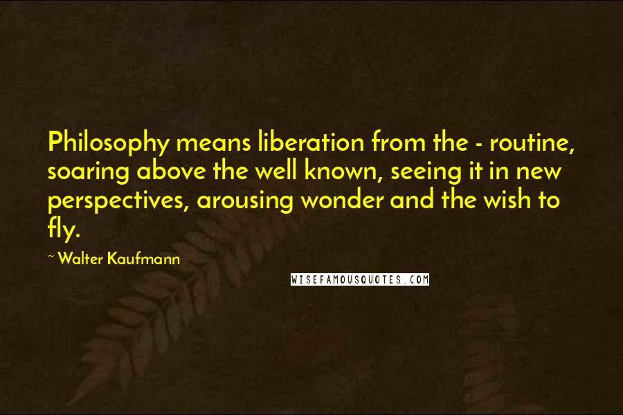 Walter Kaufmann Quotes: Philosophy means liberation from the - routine, soaring above the well known, seeing it in new perspectives, arousing wonder and the wish to fly.