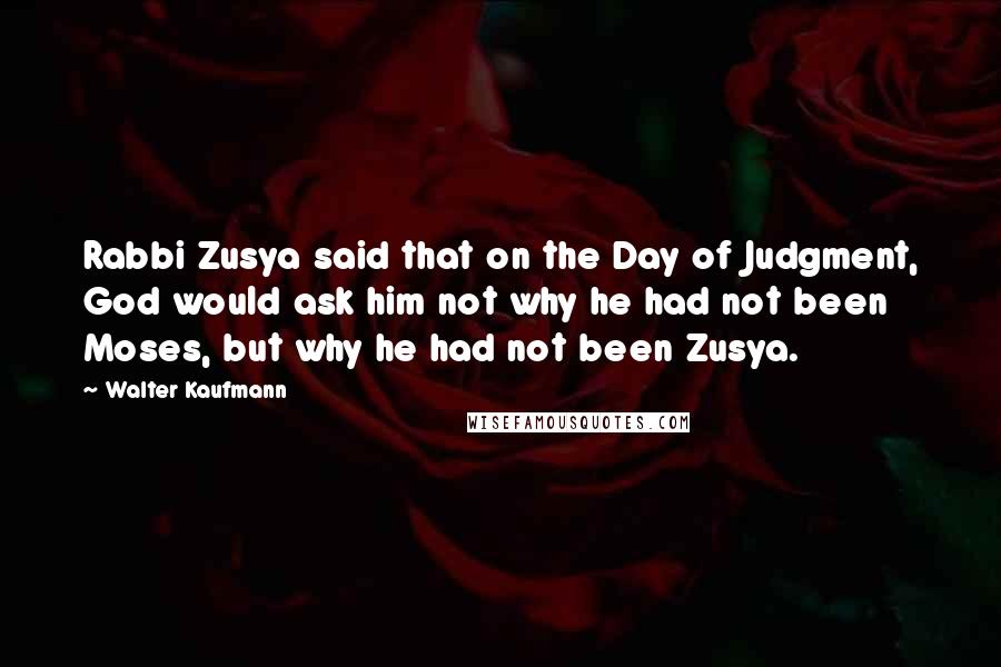 Walter Kaufmann Quotes: Rabbi Zusya said that on the Day of Judgment, God would ask him not why he had not been Moses, but why he had not been Zusya.