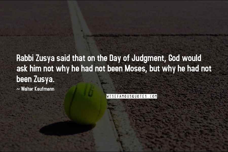 Walter Kaufmann Quotes: Rabbi Zusya said that on the Day of Judgment, God would ask him not why he had not been Moses, but why he had not been Zusya.