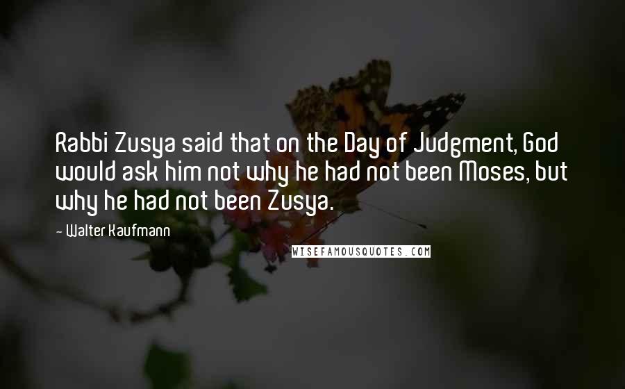 Walter Kaufmann Quotes: Rabbi Zusya said that on the Day of Judgment, God would ask him not why he had not been Moses, but why he had not been Zusya.