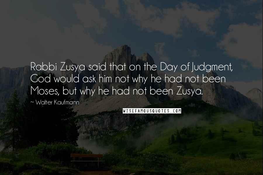 Walter Kaufmann Quotes: Rabbi Zusya said that on the Day of Judgment, God would ask him not why he had not been Moses, but why he had not been Zusya.