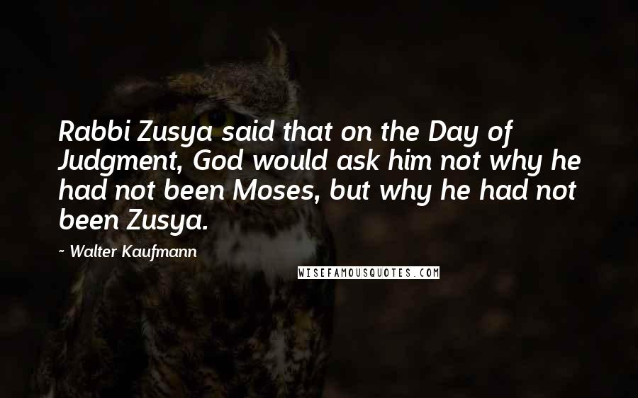 Walter Kaufmann Quotes: Rabbi Zusya said that on the Day of Judgment, God would ask him not why he had not been Moses, but why he had not been Zusya.