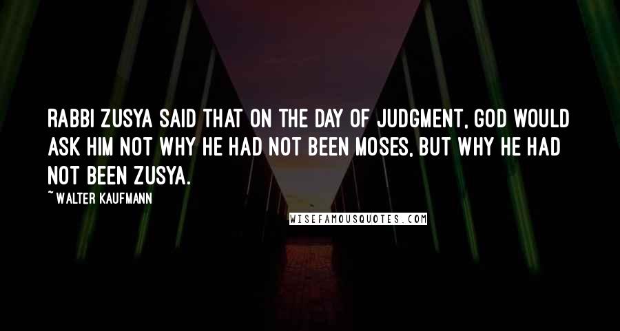 Walter Kaufmann Quotes: Rabbi Zusya said that on the Day of Judgment, God would ask him not why he had not been Moses, but why he had not been Zusya.