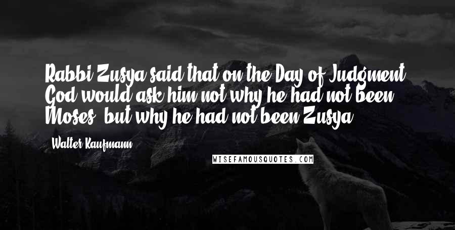 Walter Kaufmann Quotes: Rabbi Zusya said that on the Day of Judgment, God would ask him not why he had not been Moses, but why he had not been Zusya.