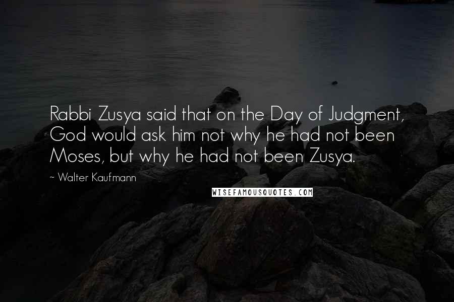 Walter Kaufmann Quotes: Rabbi Zusya said that on the Day of Judgment, God would ask him not why he had not been Moses, but why he had not been Zusya.