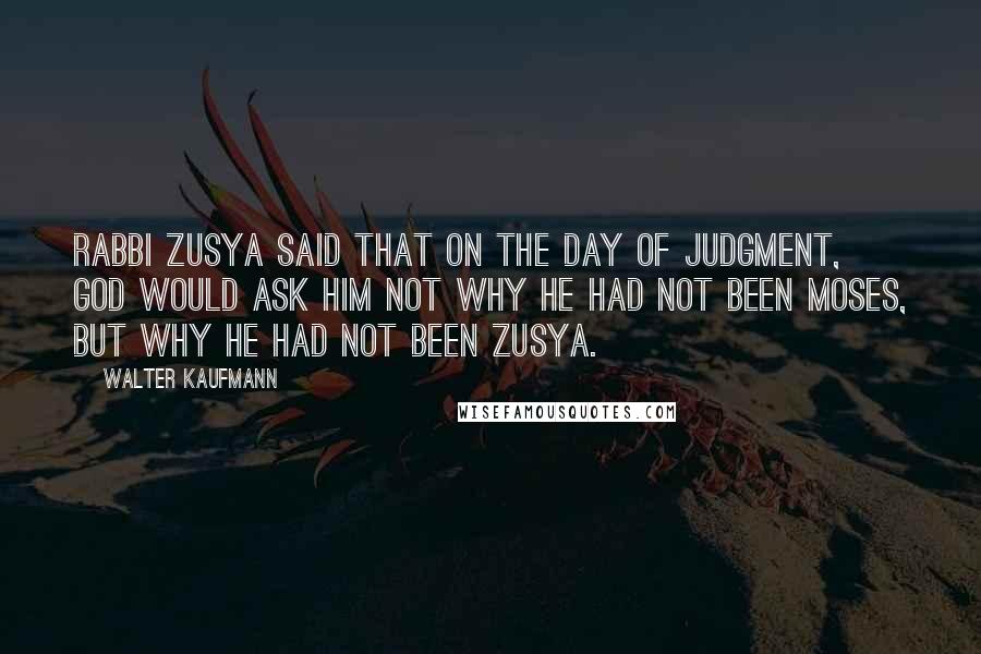 Walter Kaufmann Quotes: Rabbi Zusya said that on the Day of Judgment, God would ask him not why he had not been Moses, but why he had not been Zusya.