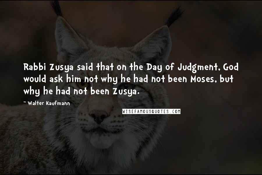 Walter Kaufmann Quotes: Rabbi Zusya said that on the Day of Judgment, God would ask him not why he had not been Moses, but why he had not been Zusya.