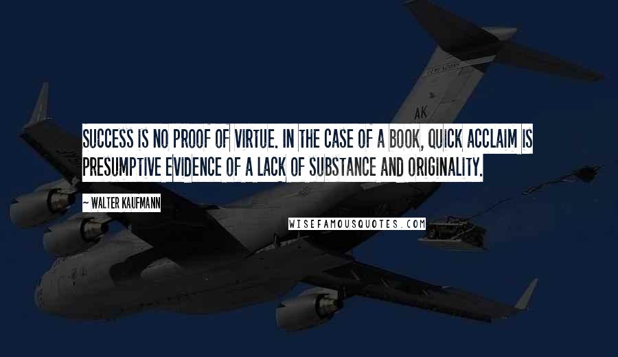 Walter Kaufmann Quotes: Success is no proof of virtue. In the case of a book, quick acclaim is presumptive evidence of a lack of substance and originality.