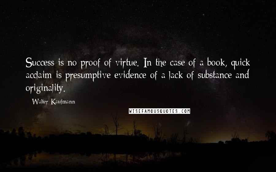 Walter Kaufmann Quotes: Success is no proof of virtue. In the case of a book, quick acclaim is presumptive evidence of a lack of substance and originality.