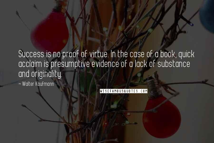 Walter Kaufmann Quotes: Success is no proof of virtue. In the case of a book, quick acclaim is presumptive evidence of a lack of substance and originality.