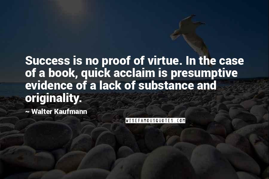 Walter Kaufmann Quotes: Success is no proof of virtue. In the case of a book, quick acclaim is presumptive evidence of a lack of substance and originality.