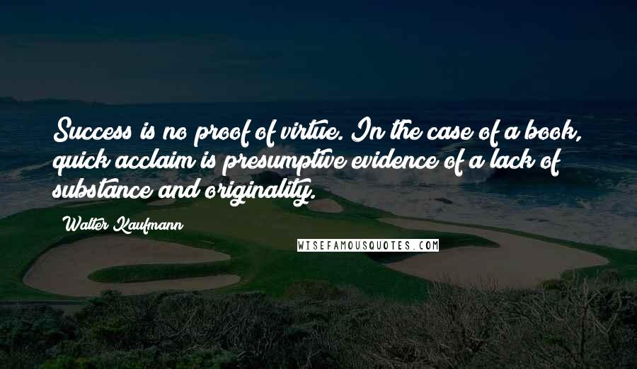 Walter Kaufmann Quotes: Success is no proof of virtue. In the case of a book, quick acclaim is presumptive evidence of a lack of substance and originality.