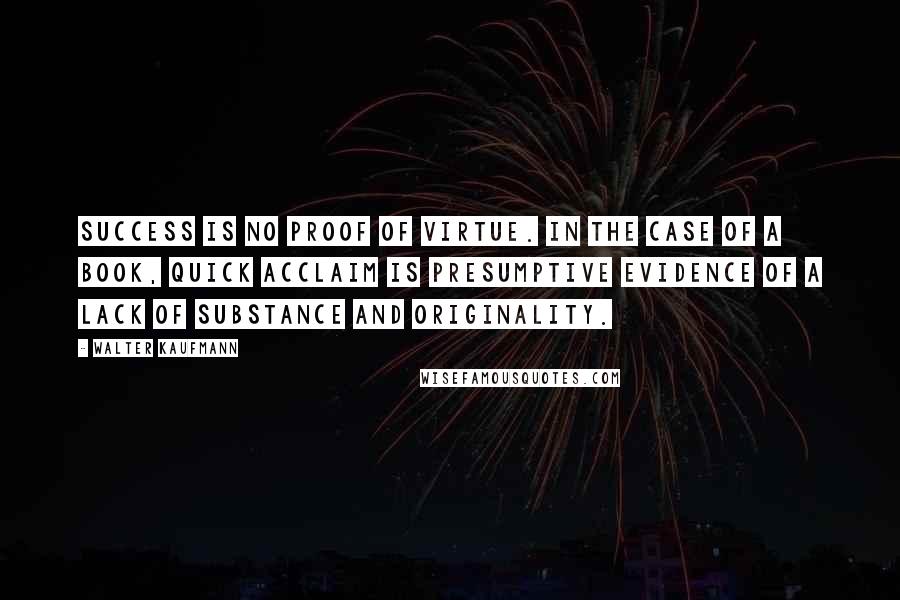 Walter Kaufmann Quotes: Success is no proof of virtue. In the case of a book, quick acclaim is presumptive evidence of a lack of substance and originality.