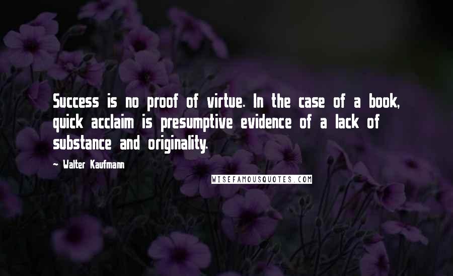 Walter Kaufmann Quotes: Success is no proof of virtue. In the case of a book, quick acclaim is presumptive evidence of a lack of substance and originality.