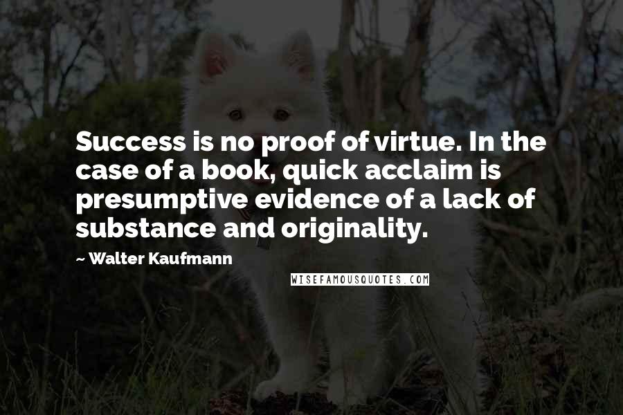 Walter Kaufmann Quotes: Success is no proof of virtue. In the case of a book, quick acclaim is presumptive evidence of a lack of substance and originality.