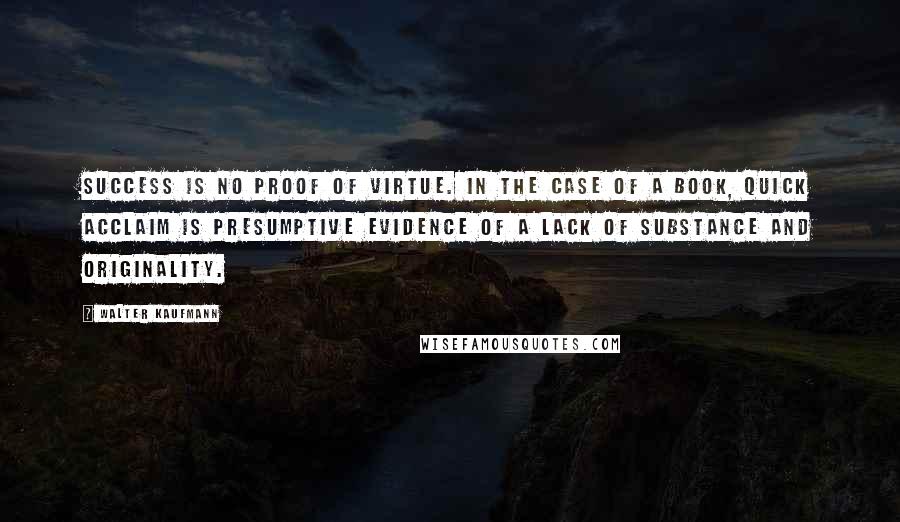 Walter Kaufmann Quotes: Success is no proof of virtue. In the case of a book, quick acclaim is presumptive evidence of a lack of substance and originality.