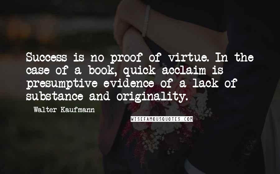 Walter Kaufmann Quotes: Success is no proof of virtue. In the case of a book, quick acclaim is presumptive evidence of a lack of substance and originality.