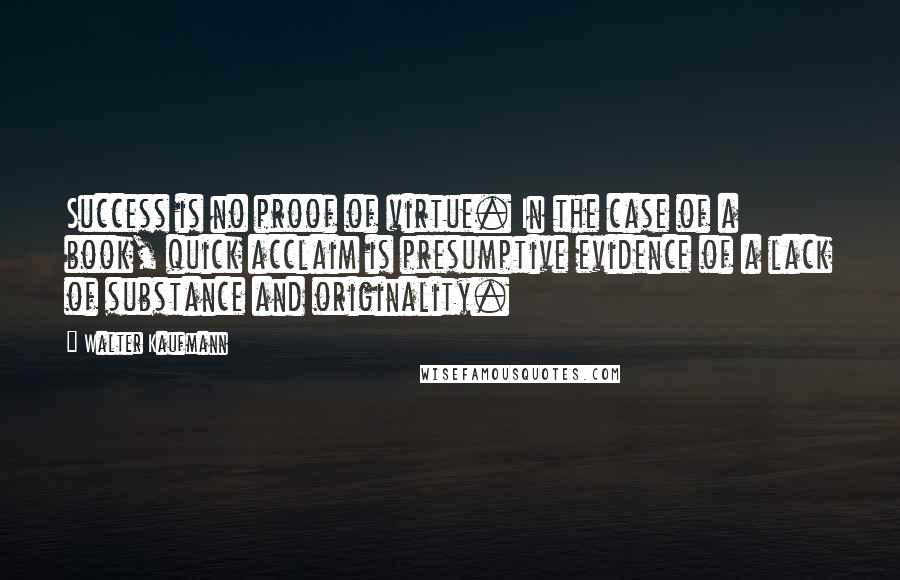 Walter Kaufmann Quotes: Success is no proof of virtue. In the case of a book, quick acclaim is presumptive evidence of a lack of substance and originality.