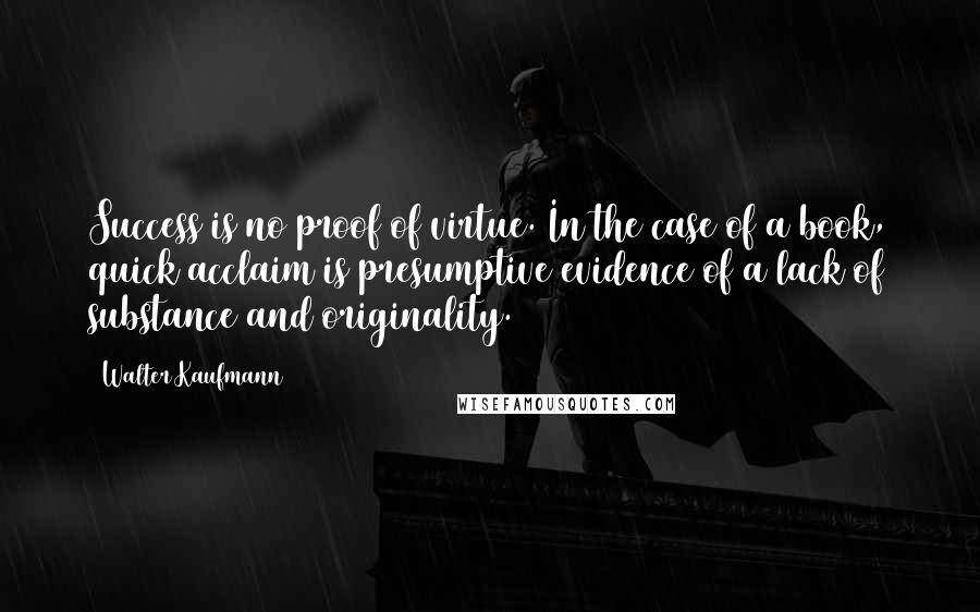 Walter Kaufmann Quotes: Success is no proof of virtue. In the case of a book, quick acclaim is presumptive evidence of a lack of substance and originality.