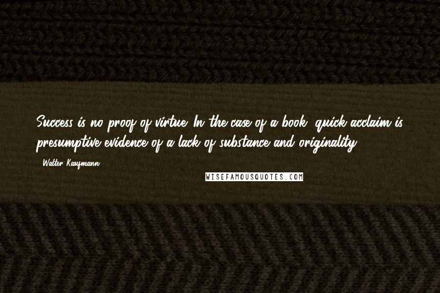 Walter Kaufmann Quotes: Success is no proof of virtue. In the case of a book, quick acclaim is presumptive evidence of a lack of substance and originality.