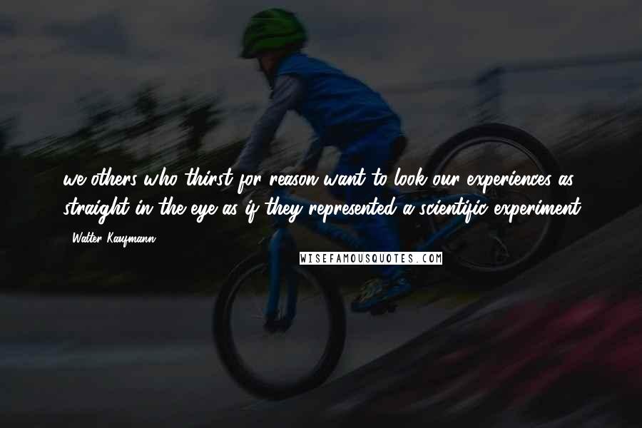 Walter Kaufmann Quotes: we others who thirst for reason want to look our experiences as straight in the eye as if they represented a scientific experiment