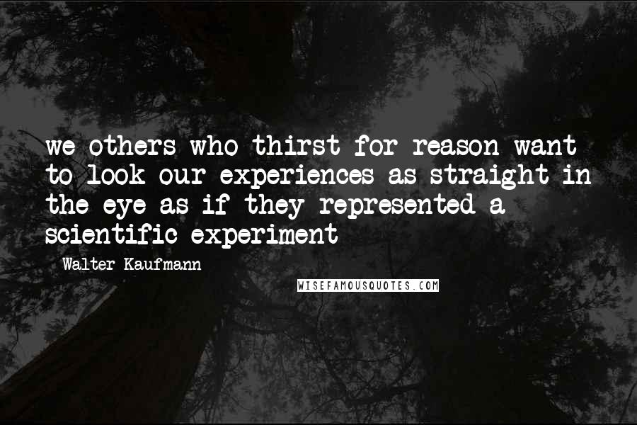 Walter Kaufmann Quotes: we others who thirst for reason want to look our experiences as straight in the eye as if they represented a scientific experiment