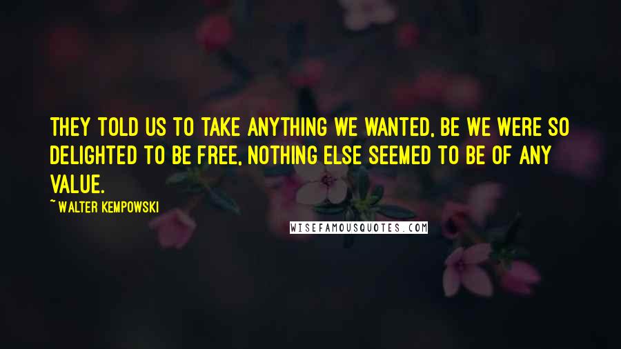 Walter Kempowski Quotes: They told us to take anything we wanted, be we were so delighted to be free, nothing else seemed to be of any value.