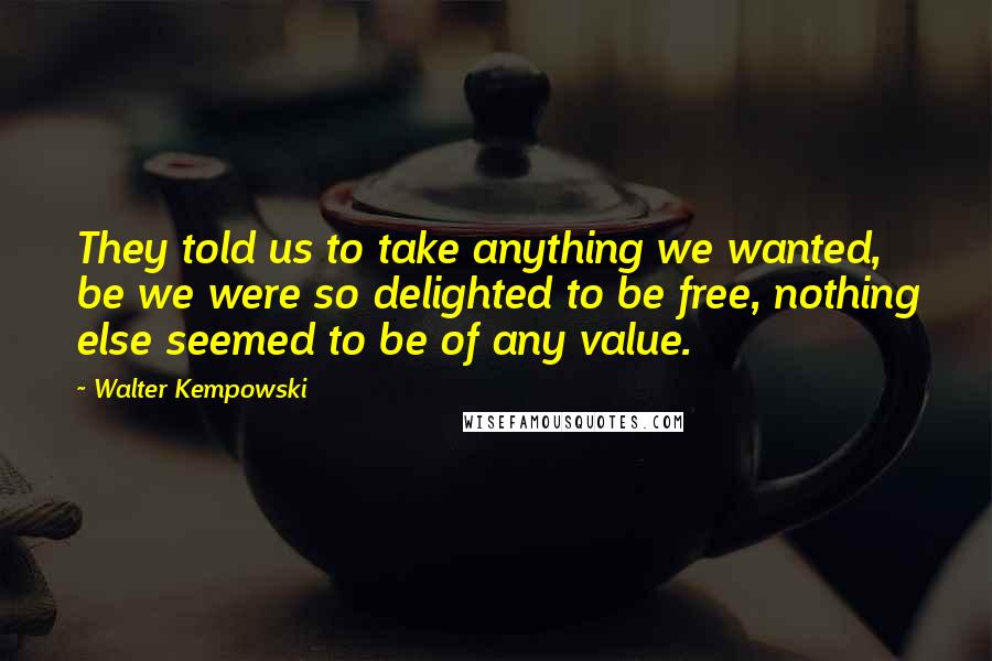 Walter Kempowski Quotes: They told us to take anything we wanted, be we were so delighted to be free, nothing else seemed to be of any value.