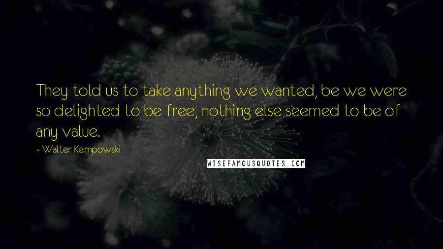 Walter Kempowski Quotes: They told us to take anything we wanted, be we were so delighted to be free, nothing else seemed to be of any value.