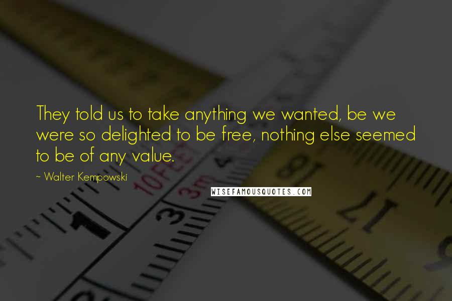 Walter Kempowski Quotes: They told us to take anything we wanted, be we were so delighted to be free, nothing else seemed to be of any value.