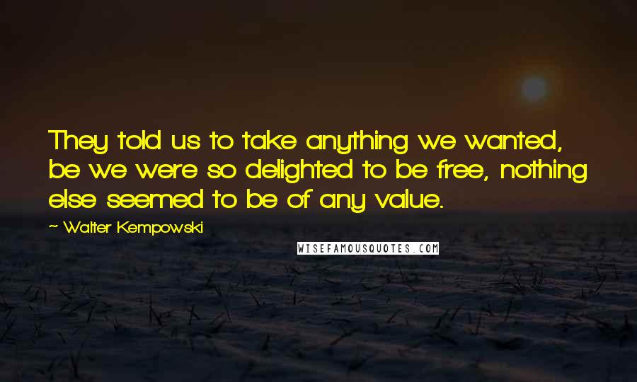 Walter Kempowski Quotes: They told us to take anything we wanted, be we were so delighted to be free, nothing else seemed to be of any value.