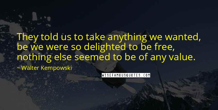 Walter Kempowski Quotes: They told us to take anything we wanted, be we were so delighted to be free, nothing else seemed to be of any value.