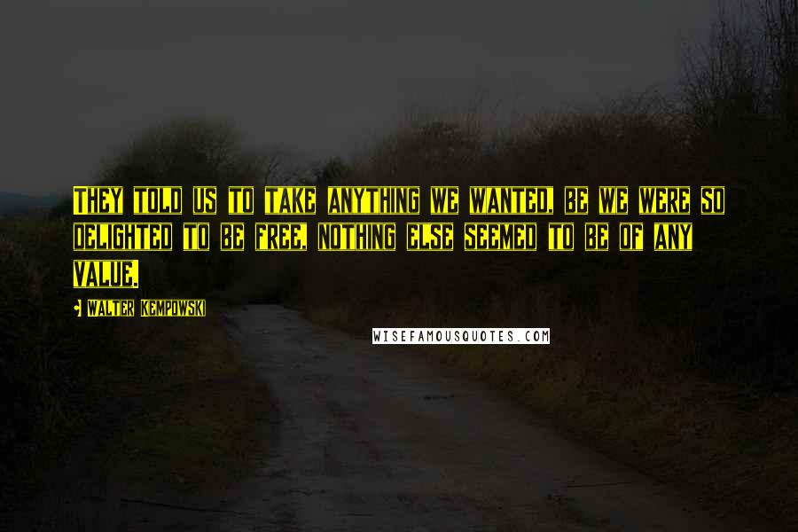 Walter Kempowski Quotes: They told us to take anything we wanted, be we were so delighted to be free, nothing else seemed to be of any value.