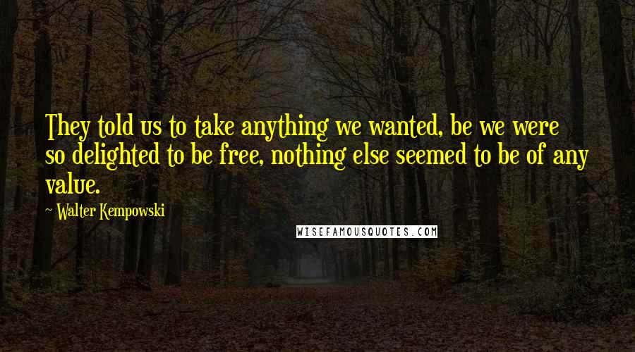 Walter Kempowski Quotes: They told us to take anything we wanted, be we were so delighted to be free, nothing else seemed to be of any value.