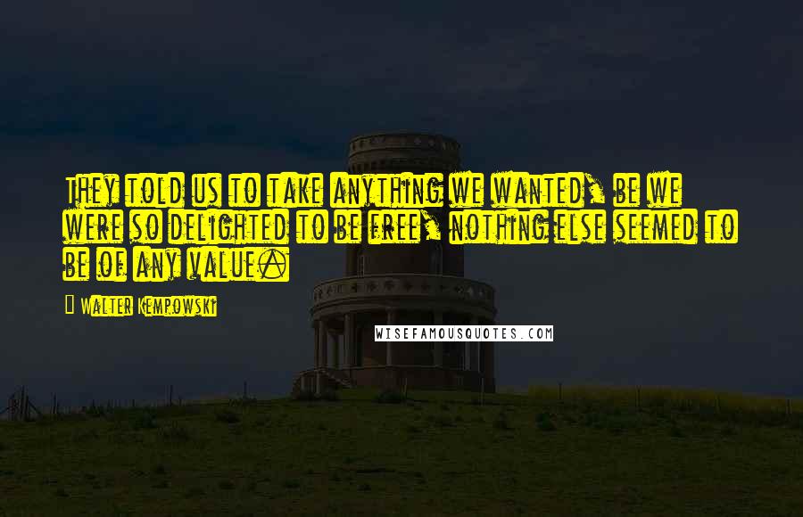 Walter Kempowski Quotes: They told us to take anything we wanted, be we were so delighted to be free, nothing else seemed to be of any value.