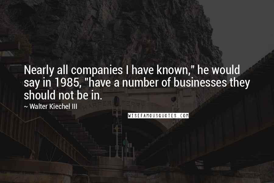 Walter Kiechel III Quotes: Nearly all companies I have known," he would say in 1985, "have a number of businesses they should not be in.